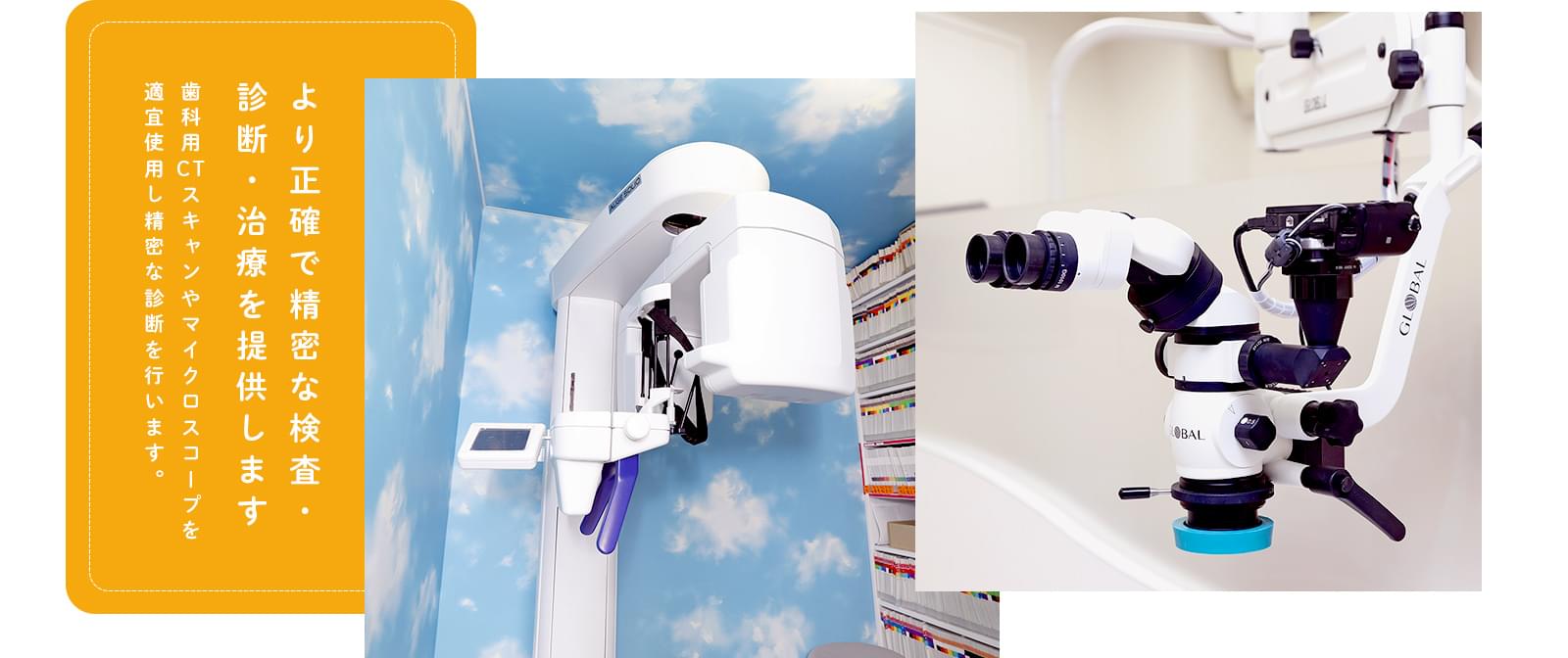 より正確で精密な検査・診断・治療を提供します 歯科用CTスキャンやマイクロスコープを
適宜使用し精密な診断を行います。