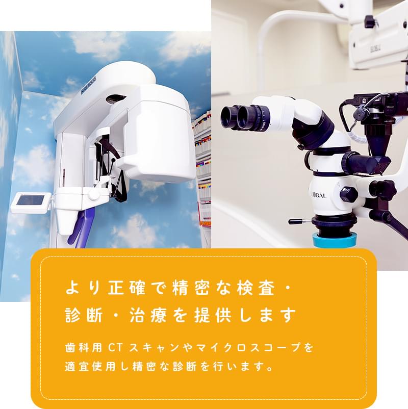 より正確で精密な検査・診断・治療を提供します 歯科用CTスキャンやマイクロスコープを
適宜使用し精密な診断を行います。