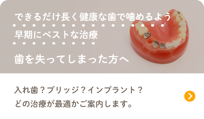 できるだけ長く健康な歯で噛めるよう早期にベストな治療 歯を失ってしまった方へ 入れ歯?ブリッジ?インプラント?どの治療が最適かご案内します。